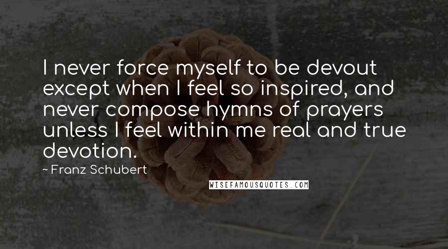 Franz Schubert Quotes: I never force myself to be devout except when I feel so inspired, and never compose hymns of prayers unless I feel within me real and true devotion.