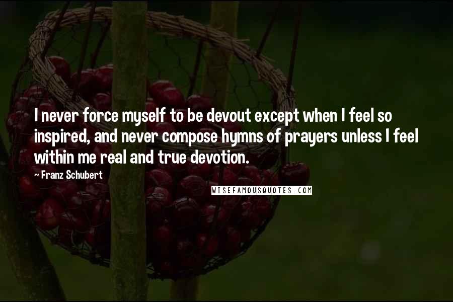 Franz Schubert Quotes: I never force myself to be devout except when I feel so inspired, and never compose hymns of prayers unless I feel within me real and true devotion.