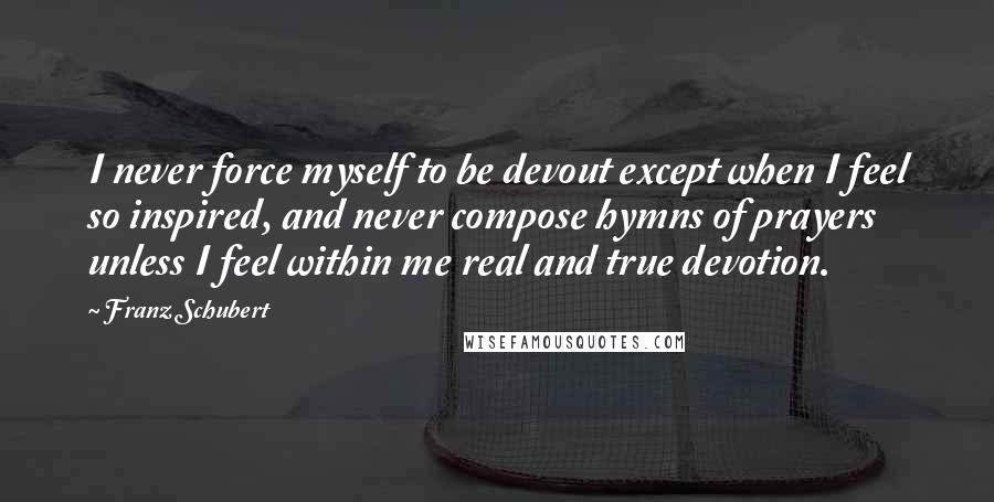 Franz Schubert Quotes: I never force myself to be devout except when I feel so inspired, and never compose hymns of prayers unless I feel within me real and true devotion.