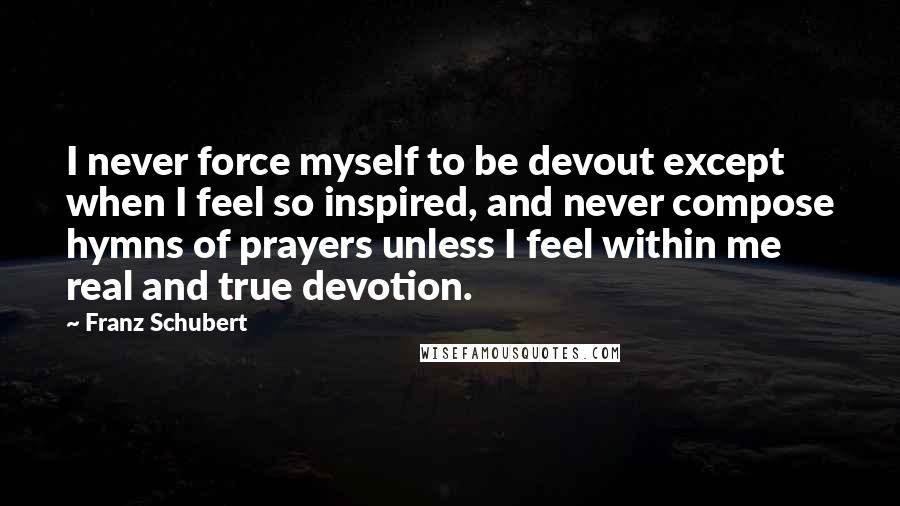 Franz Schubert Quotes: I never force myself to be devout except when I feel so inspired, and never compose hymns of prayers unless I feel within me real and true devotion.