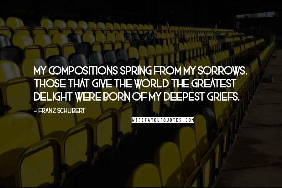 Franz Schubert Quotes: My compositions spring from my sorrows. Those that give the world the greatest delight were born of my deepest griefs.