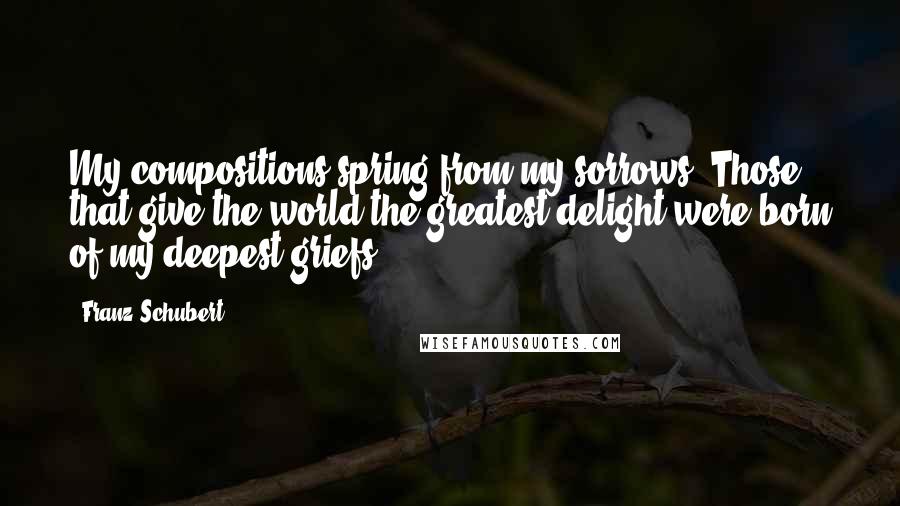 Franz Schubert Quotes: My compositions spring from my sorrows. Those that give the world the greatest delight were born of my deepest griefs.