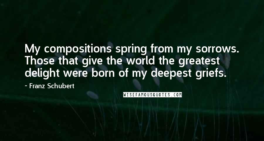 Franz Schubert Quotes: My compositions spring from my sorrows. Those that give the world the greatest delight were born of my deepest griefs.