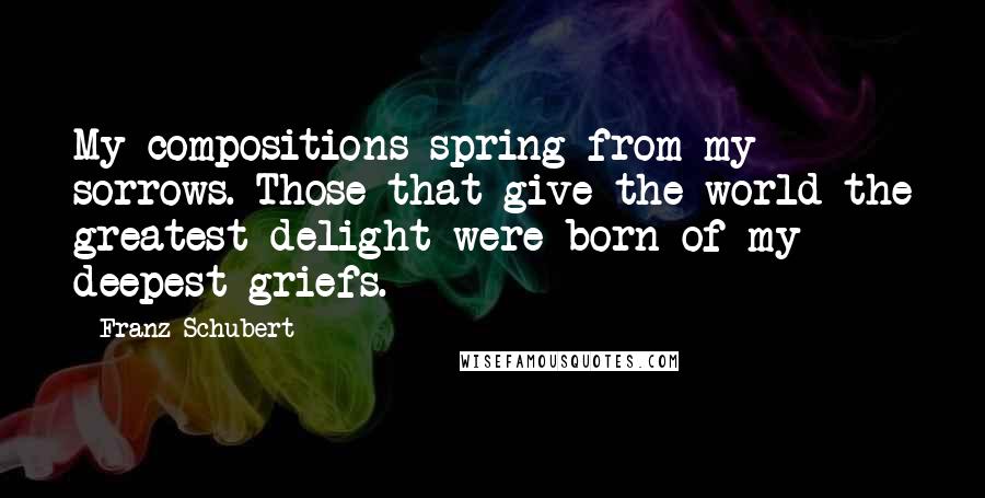 Franz Schubert Quotes: My compositions spring from my sorrows. Those that give the world the greatest delight were born of my deepest griefs.