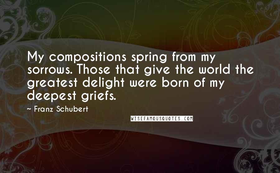 Franz Schubert Quotes: My compositions spring from my sorrows. Those that give the world the greatest delight were born of my deepest griefs.
