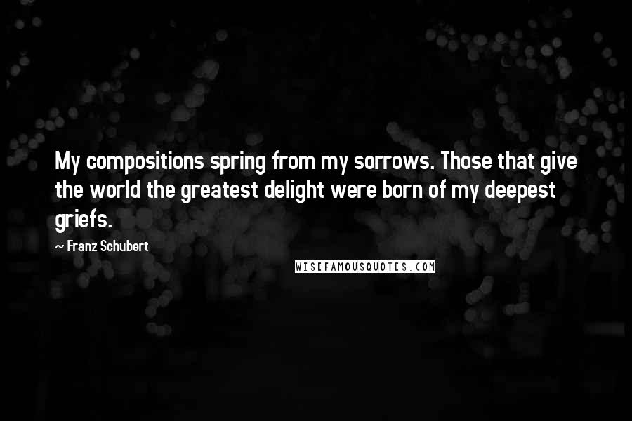 Franz Schubert Quotes: My compositions spring from my sorrows. Those that give the world the greatest delight were born of my deepest griefs.