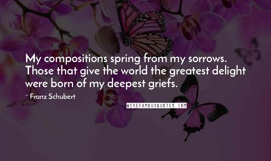 Franz Schubert Quotes: My compositions spring from my sorrows. Those that give the world the greatest delight were born of my deepest griefs.