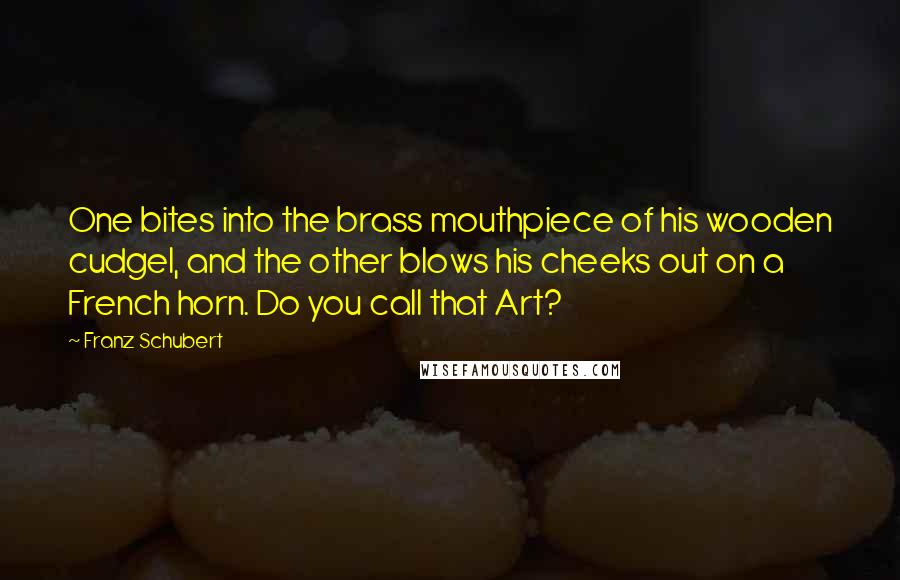 Franz Schubert Quotes: One bites into the brass mouthpiece of his wooden cudgel, and the other blows his cheeks out on a French horn. Do you call that Art?