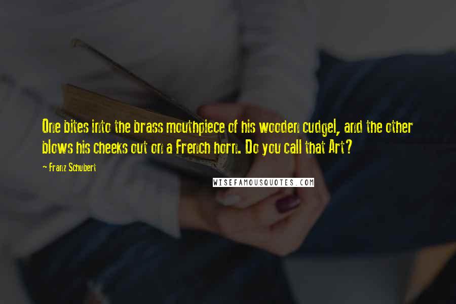 Franz Schubert Quotes: One bites into the brass mouthpiece of his wooden cudgel, and the other blows his cheeks out on a French horn. Do you call that Art?