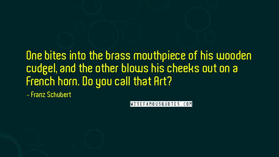 Franz Schubert Quotes: One bites into the brass mouthpiece of his wooden cudgel, and the other blows his cheeks out on a French horn. Do you call that Art?