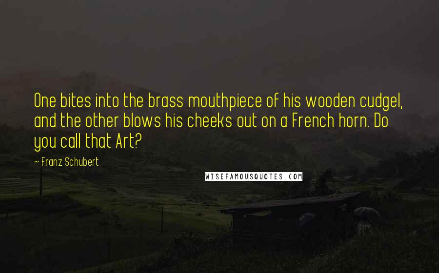 Franz Schubert Quotes: One bites into the brass mouthpiece of his wooden cudgel, and the other blows his cheeks out on a French horn. Do you call that Art?