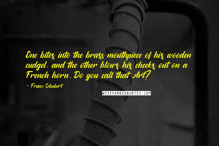 Franz Schubert Quotes: One bites into the brass mouthpiece of his wooden cudgel, and the other blows his cheeks out on a French horn. Do you call that Art?