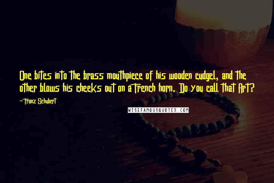 Franz Schubert Quotes: One bites into the brass mouthpiece of his wooden cudgel, and the other blows his cheeks out on a French horn. Do you call that Art?