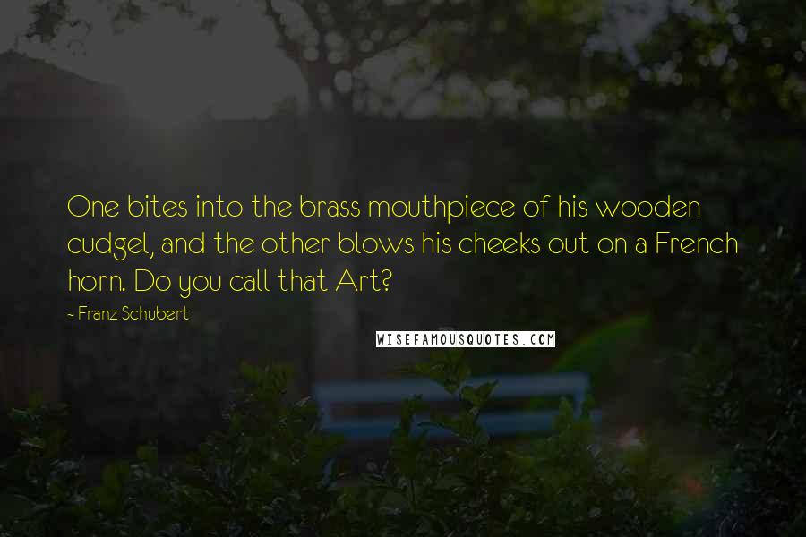 Franz Schubert Quotes: One bites into the brass mouthpiece of his wooden cudgel, and the other blows his cheeks out on a French horn. Do you call that Art?