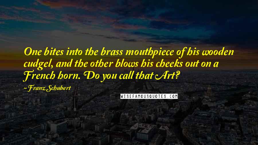 Franz Schubert Quotes: One bites into the brass mouthpiece of his wooden cudgel, and the other blows his cheeks out on a French horn. Do you call that Art?