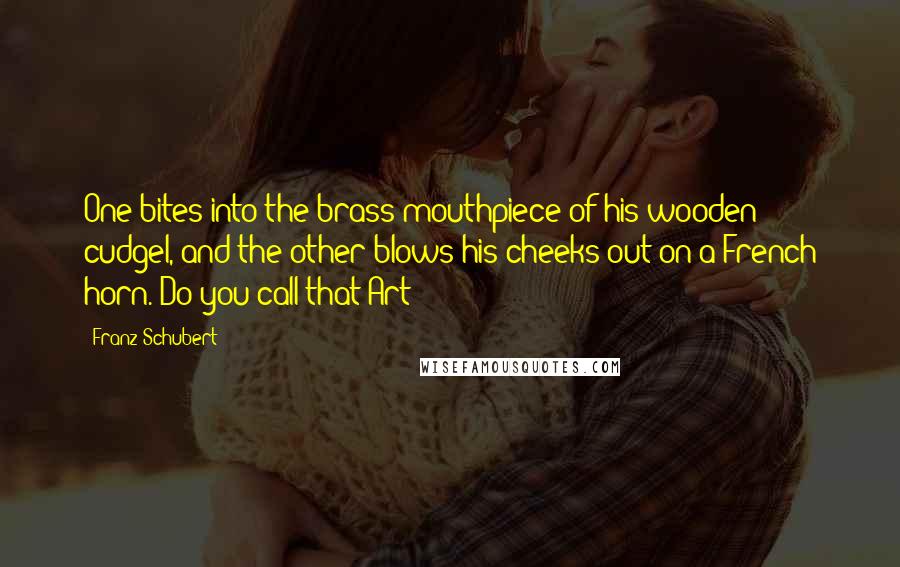 Franz Schubert Quotes: One bites into the brass mouthpiece of his wooden cudgel, and the other blows his cheeks out on a French horn. Do you call that Art?