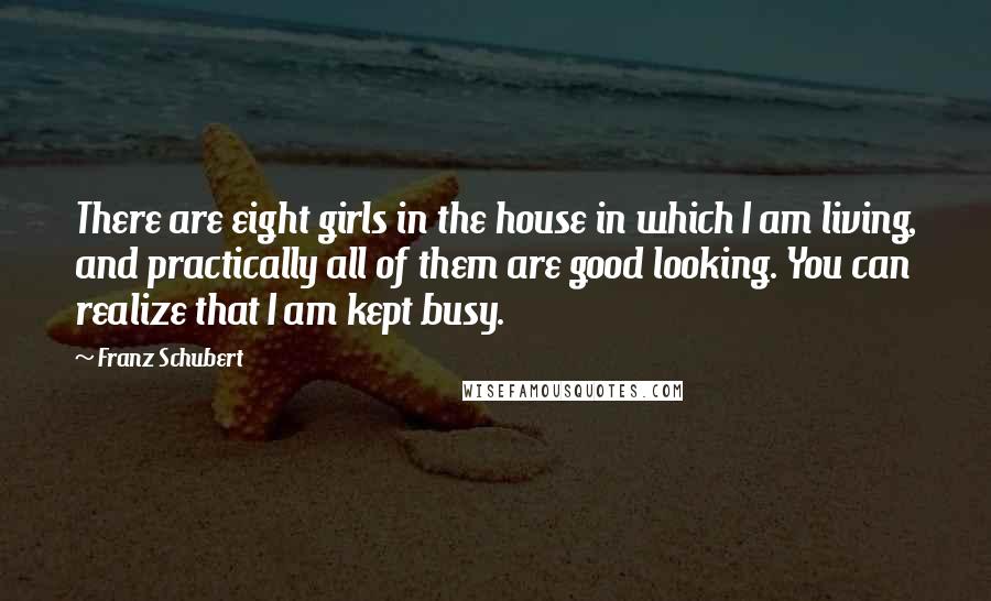 Franz Schubert Quotes: There are eight girls in the house in which I am living, and practically all of them are good looking. You can realize that I am kept busy.
