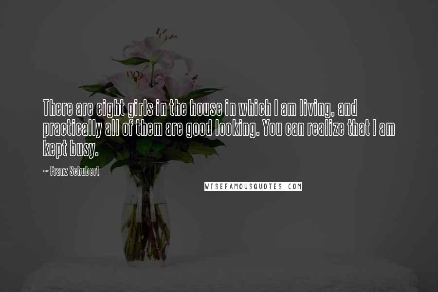 Franz Schubert Quotes: There are eight girls in the house in which I am living, and practically all of them are good looking. You can realize that I am kept busy.