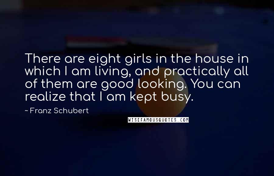 Franz Schubert Quotes: There are eight girls in the house in which I am living, and practically all of them are good looking. You can realize that I am kept busy.
