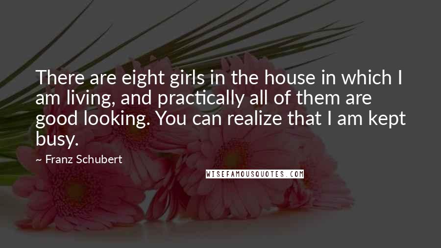 Franz Schubert Quotes: There are eight girls in the house in which I am living, and practically all of them are good looking. You can realize that I am kept busy.