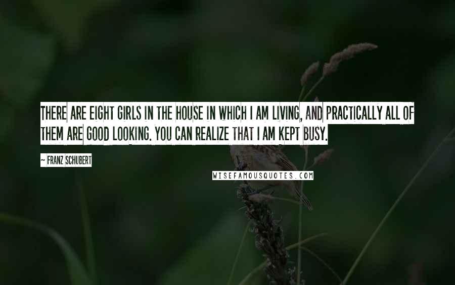 Franz Schubert Quotes: There are eight girls in the house in which I am living, and practically all of them are good looking. You can realize that I am kept busy.