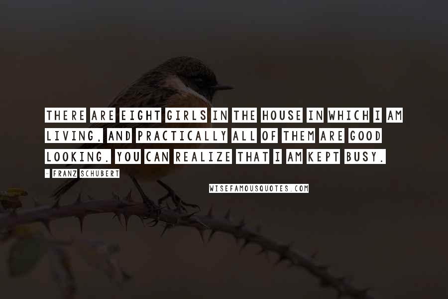 Franz Schubert Quotes: There are eight girls in the house in which I am living, and practically all of them are good looking. You can realize that I am kept busy.