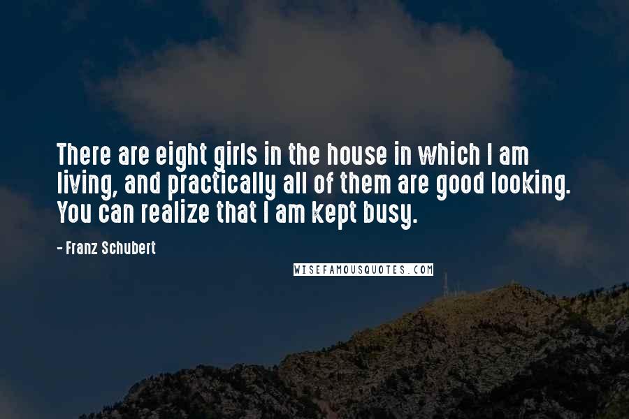 Franz Schubert Quotes: There are eight girls in the house in which I am living, and practically all of them are good looking. You can realize that I am kept busy.