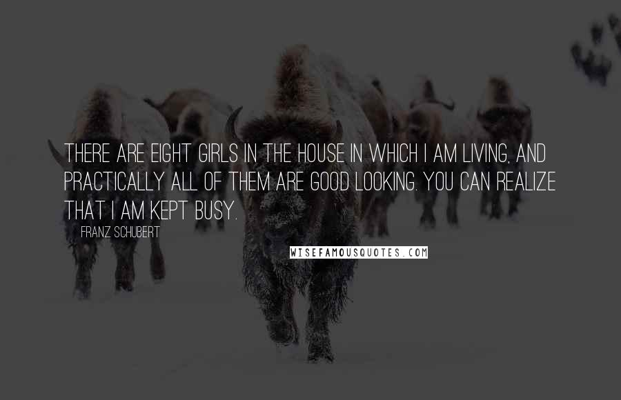 Franz Schubert Quotes: There are eight girls in the house in which I am living, and practically all of them are good looking. You can realize that I am kept busy.