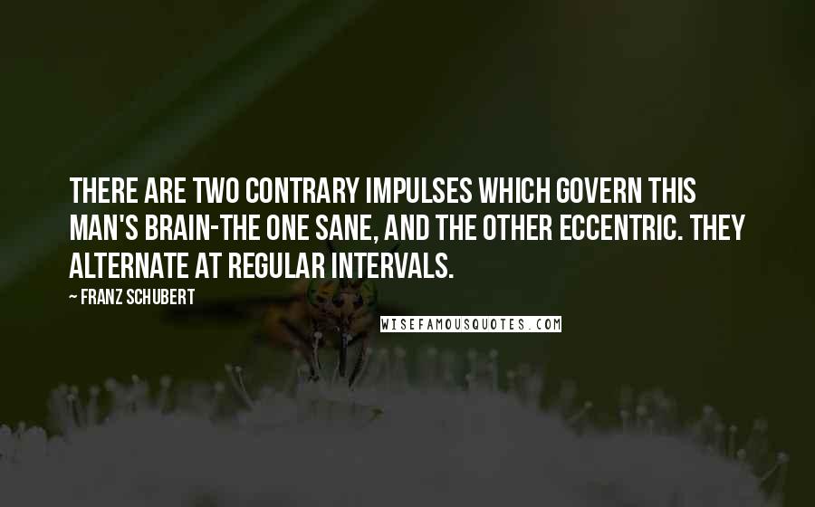 Franz Schubert Quotes: There are two contrary impulses which govern this man's brain-the one sane, and the other eccentric. They alternate at regular intervals.
