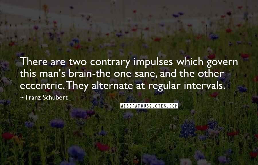 Franz Schubert Quotes: There are two contrary impulses which govern this man's brain-the one sane, and the other eccentric. They alternate at regular intervals.