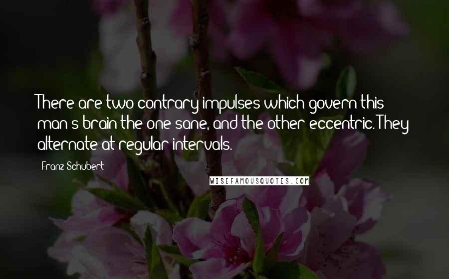 Franz Schubert Quotes: There are two contrary impulses which govern this man's brain-the one sane, and the other eccentric. They alternate at regular intervals.