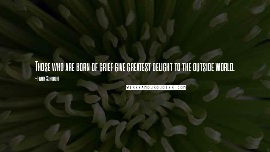 Franz Schubert Quotes: Those who are born of grief give greatest delight to the outside world.