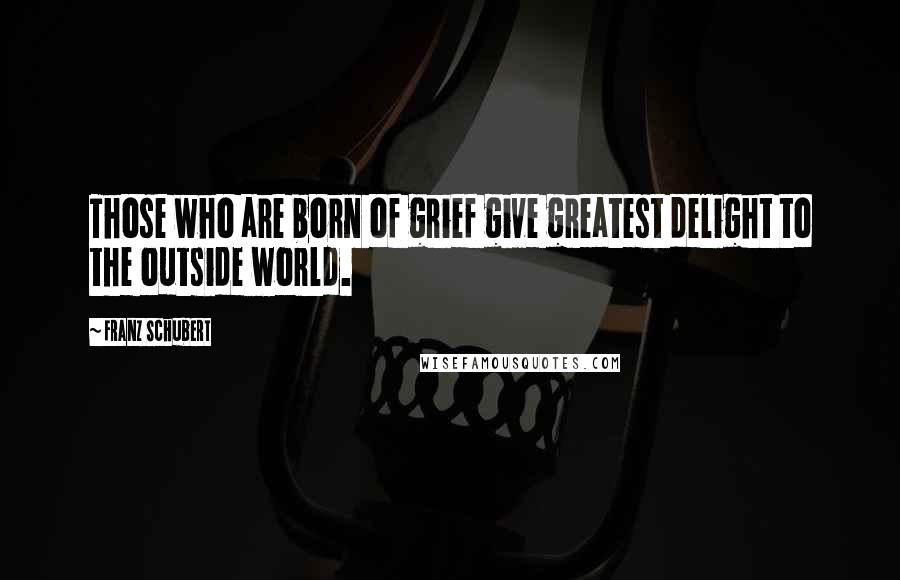 Franz Schubert Quotes: Those who are born of grief give greatest delight to the outside world.