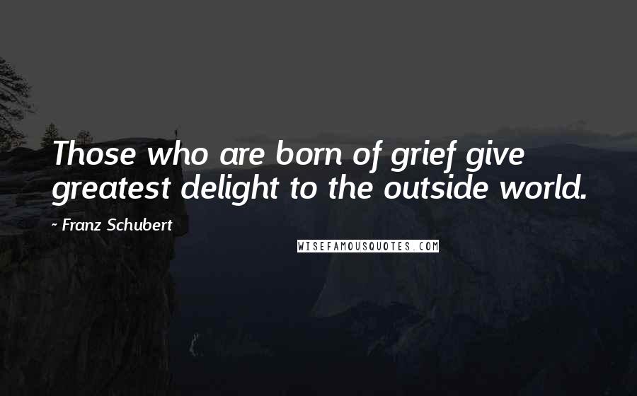 Franz Schubert Quotes: Those who are born of grief give greatest delight to the outside world.