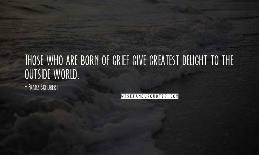 Franz Schubert Quotes: Those who are born of grief give greatest delight to the outside world.