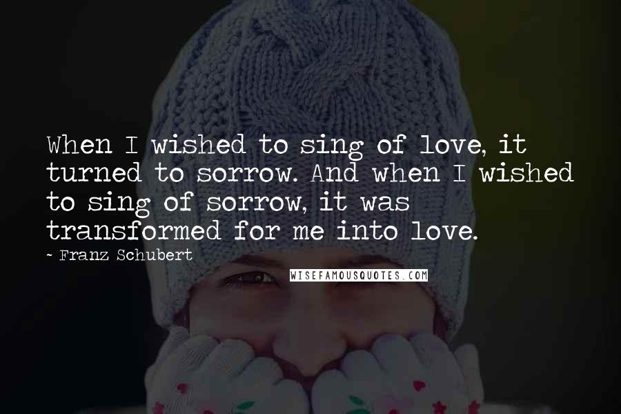 Franz Schubert Quotes: When I wished to sing of love, it turned to sorrow. And when I wished to sing of sorrow, it was transformed for me into love.