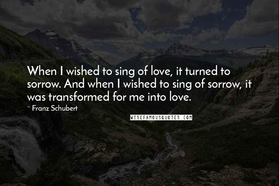 Franz Schubert Quotes: When I wished to sing of love, it turned to sorrow. And when I wished to sing of sorrow, it was transformed for me into love.