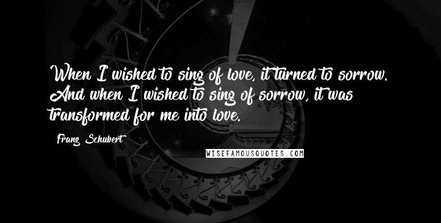 Franz Schubert Quotes: When I wished to sing of love, it turned to sorrow. And when I wished to sing of sorrow, it was transformed for me into love.