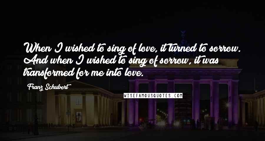 Franz Schubert Quotes: When I wished to sing of love, it turned to sorrow. And when I wished to sing of sorrow, it was transformed for me into love.