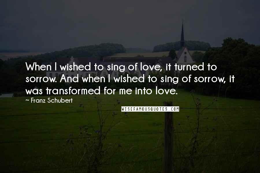 Franz Schubert Quotes: When I wished to sing of love, it turned to sorrow. And when I wished to sing of sorrow, it was transformed for me into love.