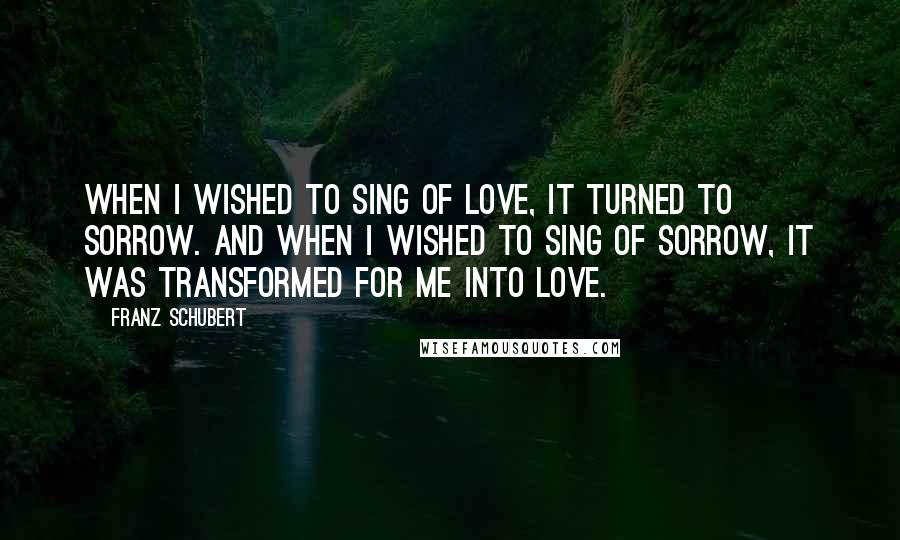 Franz Schubert Quotes: When I wished to sing of love, it turned to sorrow. And when I wished to sing of sorrow, it was transformed for me into love.