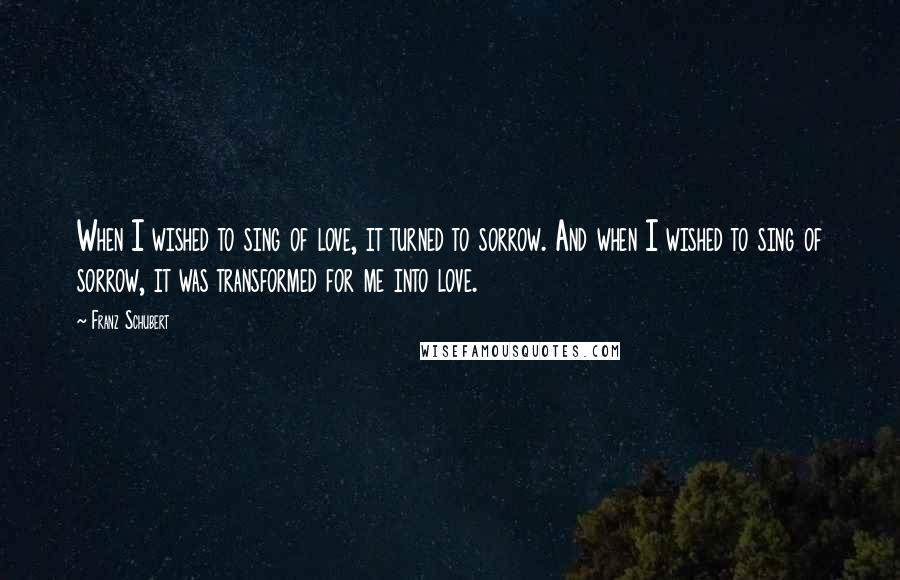 Franz Schubert Quotes: When I wished to sing of love, it turned to sorrow. And when I wished to sing of sorrow, it was transformed for me into love.