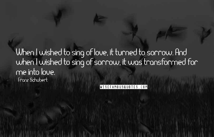 Franz Schubert Quotes: When I wished to sing of love, it turned to sorrow. And when I wished to sing of sorrow, it was transformed for me into love.