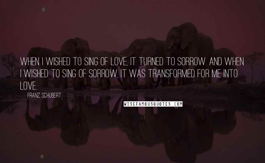 Franz Schubert Quotes: When I wished to sing of love, it turned to sorrow. And when I wished to sing of sorrow, it was transformed for me into love.