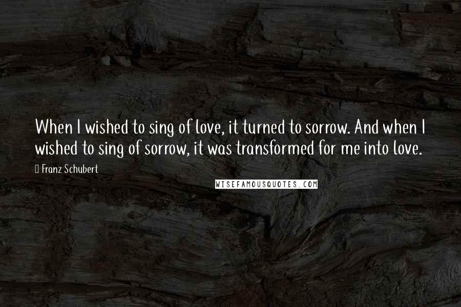 Franz Schubert Quotes: When I wished to sing of love, it turned to sorrow. And when I wished to sing of sorrow, it was transformed for me into love.