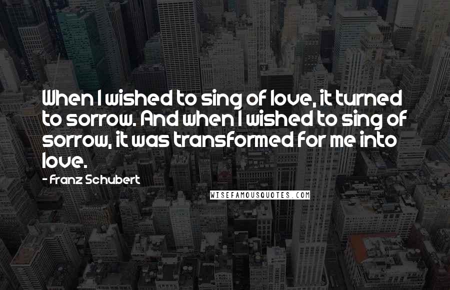 Franz Schubert Quotes: When I wished to sing of love, it turned to sorrow. And when I wished to sing of sorrow, it was transformed for me into love.