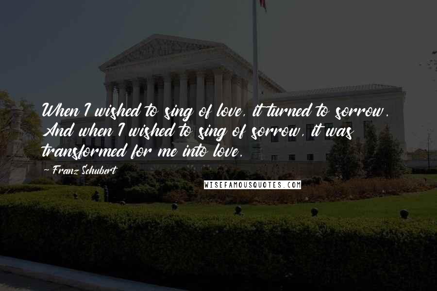 Franz Schubert Quotes: When I wished to sing of love, it turned to sorrow. And when I wished to sing of sorrow, it was transformed for me into love.