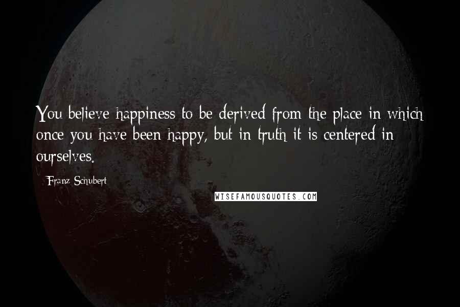 Franz Schubert Quotes: You believe happiness to be derived from the place in which once you have been happy, but in truth it is centered in ourselves.