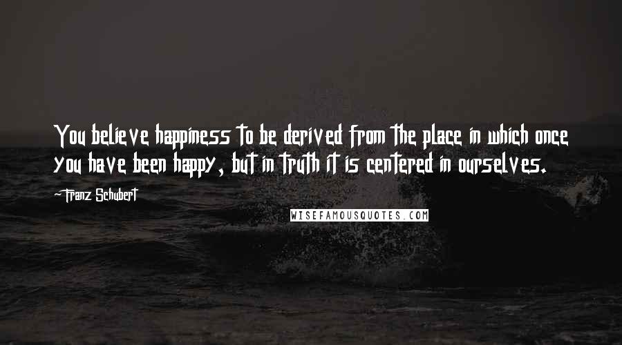 Franz Schubert Quotes: You believe happiness to be derived from the place in which once you have been happy, but in truth it is centered in ourselves.