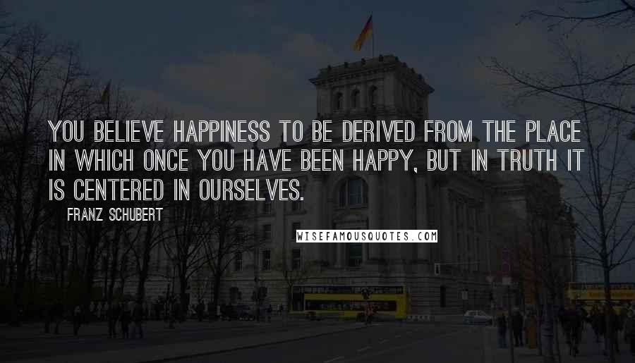 Franz Schubert Quotes: You believe happiness to be derived from the place in which once you have been happy, but in truth it is centered in ourselves.